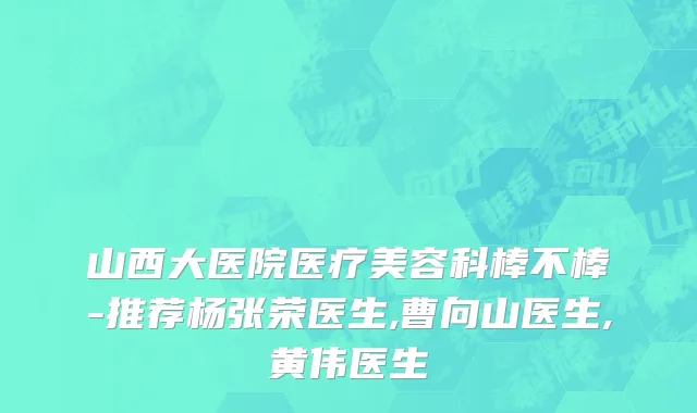 山西大医院医疗美容科棒不棒-推荐杨张荣医生,曹向山医生,黄伟医生