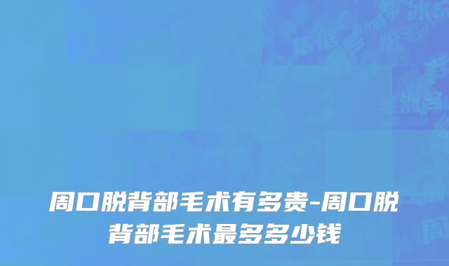 周口脱背部毛术有多贵-周口脱背部毛术最多多少钱