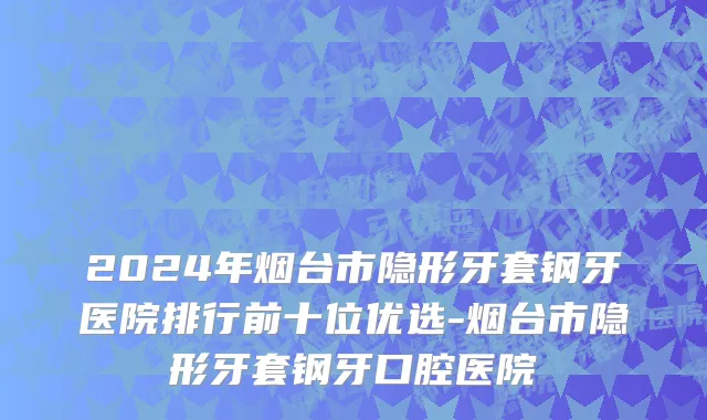 2024年烟台市隐形牙套钢牙医院排行前十位优选-烟台市隐形牙套钢牙口腔医院