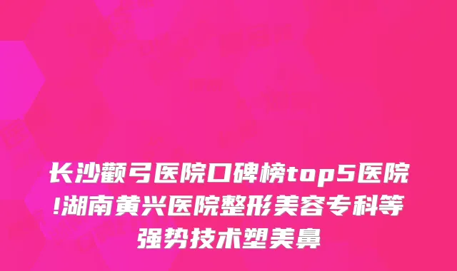 长沙颧弓医院口碑榜top5医院!湖南黄兴医院整形美容专科等强势技术塑美鼻