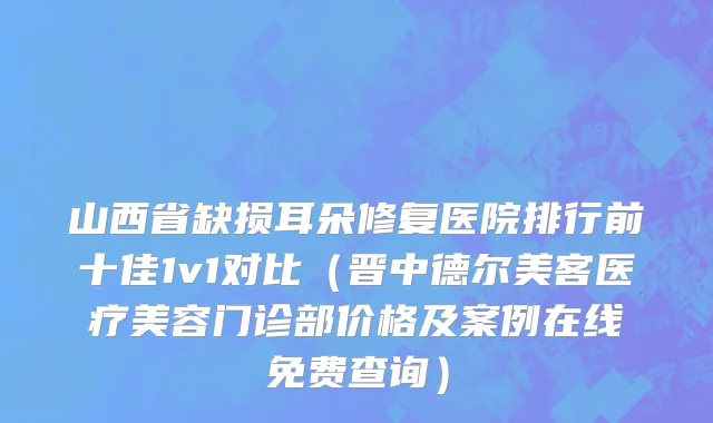 山西省缺损耳朵修复医院排行前十佳1v1对比（晋中德尔美客医疗美容门诊部价格及案例在线免费查询）