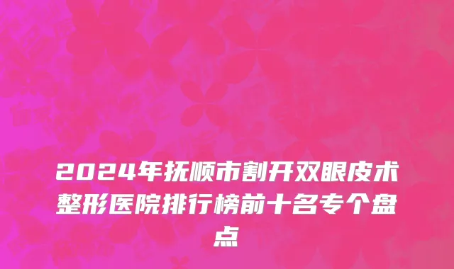 2024年抚顺市割开双眼皮术整形医院排行榜前十名专个盘点