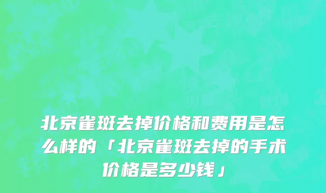 北京雀斑去掉价格和费用是怎么样的「北京雀斑去掉的手术价格是多少钱」