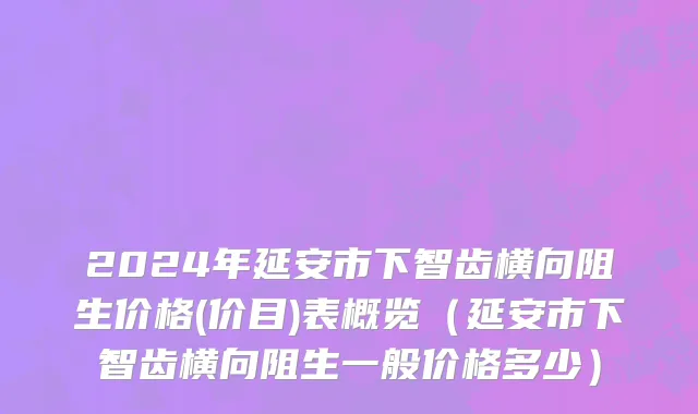 2024年延安市下智齿横向阻生价格(价目)表概览（延安市下智齿横向阻生一般价格多少）