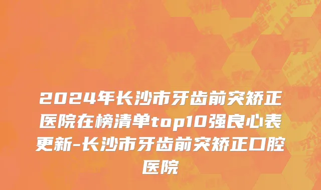 2024年长沙市牙齿前突矫正医院在榜清单top10强良心表更新-长沙市牙齿前突矫正口腔医院