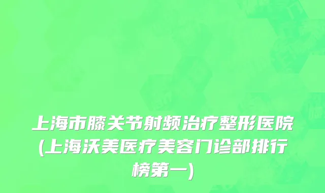上海市膝关节射频治疗整形医院(上海沃美医疗美容门诊部排行榜第一)