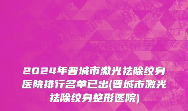 2024年晋城市激光祛除纹身医院排行名单已出(晋城市激光祛除纹身整形医院)