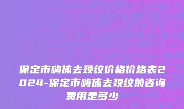 保定市嗨体去颈纹价格价格表2024-保定市嗨体去颈纹前咨询费用是多少