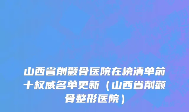 山西省削颧骨医院在榜清单前十权威名单更新（山西省削颧骨整形医院）