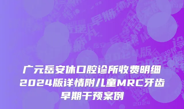 广元岳安休口腔诊所收费明细2024版详情附儿童MRC牙齿早期干预案例