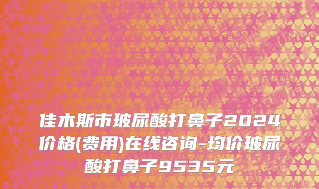 佳木斯市玻尿酸打鼻子2024价格(费用)在线咨询-均价玻尿酸打鼻子9535元