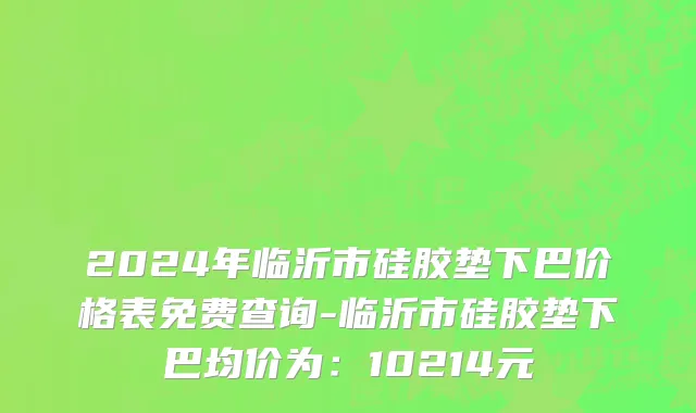 2024年临沂市硅胶垫下巴价格表免费查询-临沂市硅胶垫下巴均价为：10214元