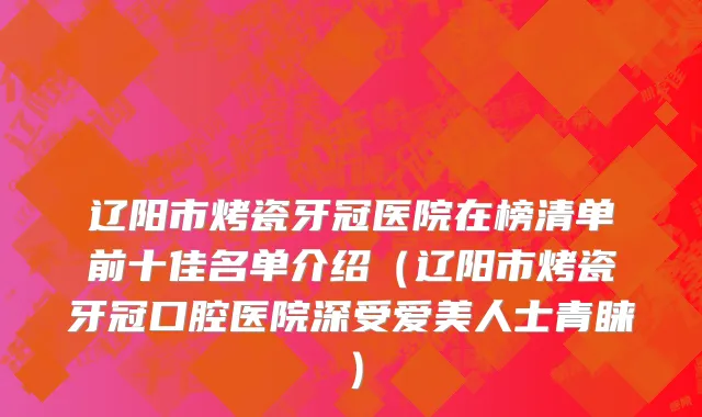 辽阳市烤瓷牙冠医院在榜清单前十佳名单介绍（辽阳市烤瓷牙冠口腔医院深受爱美人士青睐）