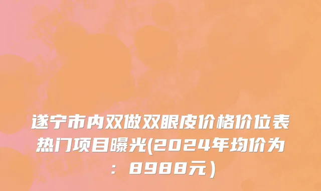 遂宁市内双做双眼皮价格价位表热门项目曝光(2024年均价为：8988元）
