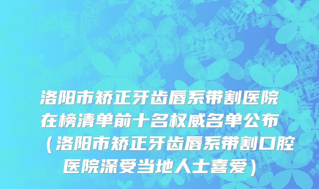 洛阳市矫正牙齿唇系带割医院在榜清单前十名权威名单公布（洛阳市矫正牙齿唇系带割口腔医院深受当地人士喜爱）