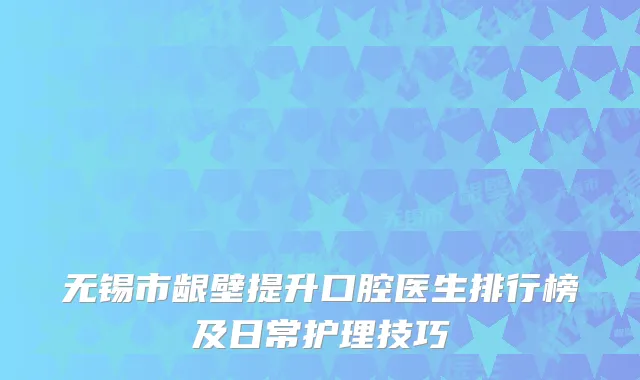 无锡市龈壁提升口腔医生排行榜及日常护理技巧