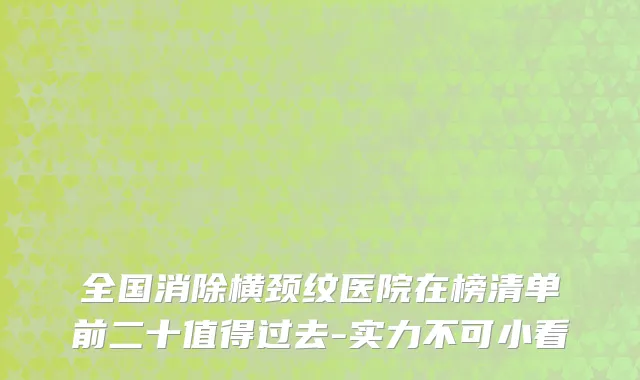 全国消除横颈纹医院在榜清单前二十值得过去-实力不可小看