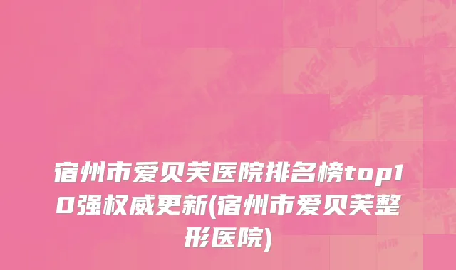 宿州市爱贝芙医院排名榜top10强权威更新(宿州市爱贝芙整形医院)