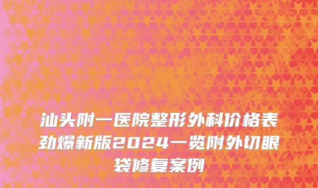 汕头附一医院整形外科价格表劲爆新版2024一览附外切眼袋修复案例