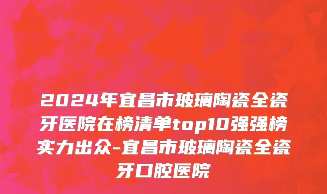 2024年宜昌市玻璃陶瓷全瓷牙医院在榜清单top10强强榜实力出众-宜昌市玻璃陶瓷全瓷牙口腔医院