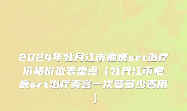 2024年牡丹江市疤痕srt治疗价格价位表盘点（牡丹江市疤痕srt治疗美容一次要多少费用）