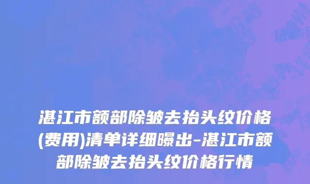 湛江市额部除皱去抬头纹价格(费用)清单详细曝出-湛江市额部除皱去抬头纹价格行情