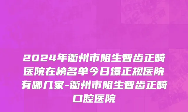 2024年衢州市阻生智齿正畸医院在榜名单今日爆正规医院有哪几家-衢州市阻生智齿正畸口腔医院