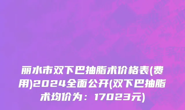 丽水市双下巴抽脂术价格表(费用)2024全面公开(双下巴抽脂术均价为：17023元)