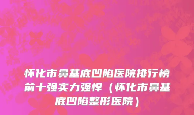 怀化市鼻基底凹陷医院排行榜前十强实力强悍（怀化市鼻基底凹陷整形医院）