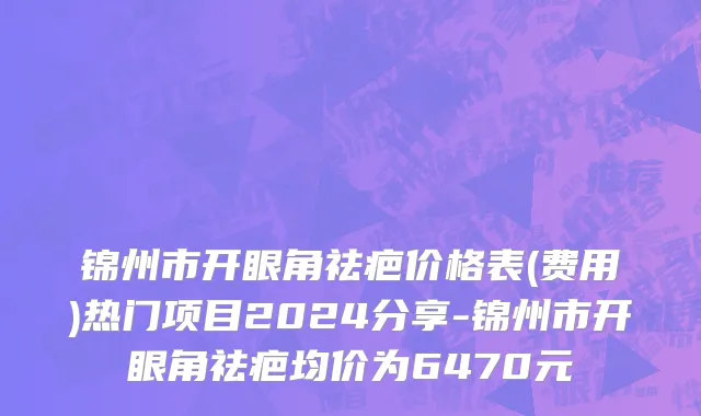 锦州市开眼角祛疤价格表(费用)热门项目2024分享-锦州市开眼角祛疤均价为6470元