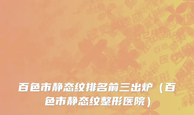 百色市静态纹排名前三出炉（百色市静态纹整形医院）