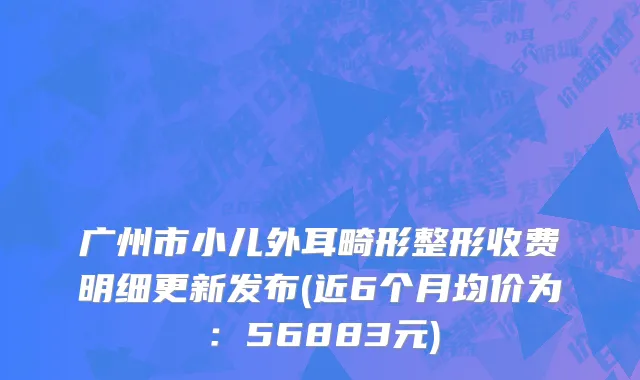 广州市小儿外耳畸形整形收费明细更新发布(近6个月均价为：56883元)