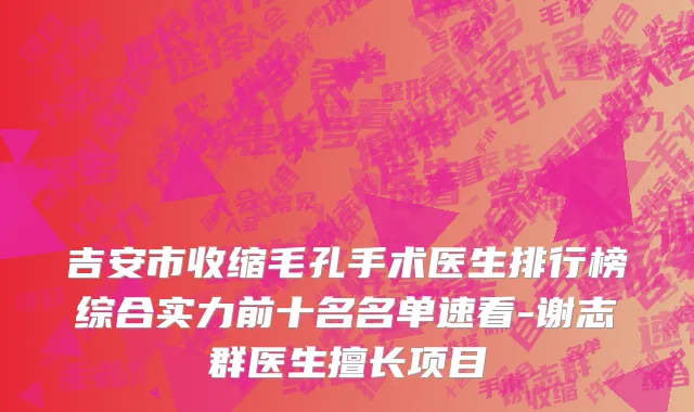 吉安市收缩毛孔手术医生排行榜综合实力前十名名单速看-谢志群医生擅长项目