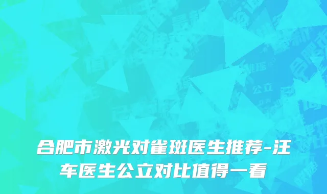 合肥市激光对雀斑医生推荐-汪车医生公立对比值得一看