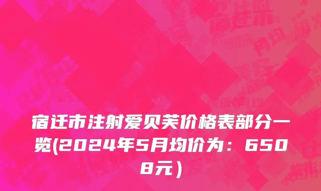 宿迁市注射爱贝芙价格表部分一览(2024年5月均价为：6508元）