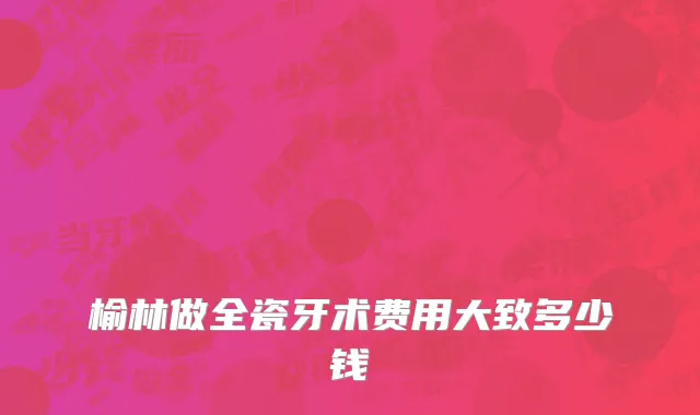 榆林做全瓷牙术费用大致多少钱