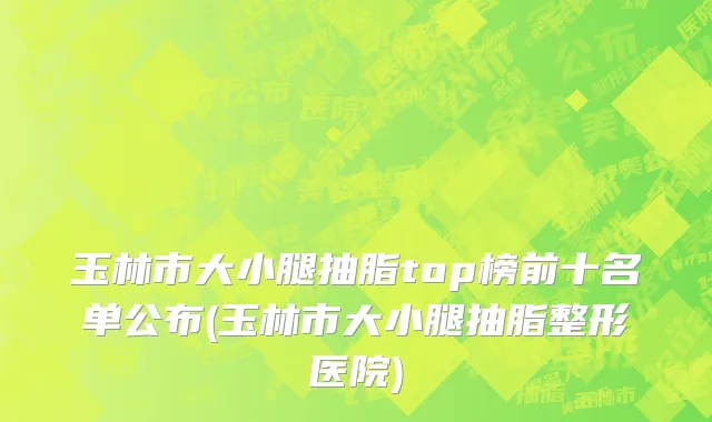 玉林市大小腿抽脂top榜前十名单公布(玉林市大小腿抽脂整形医院)