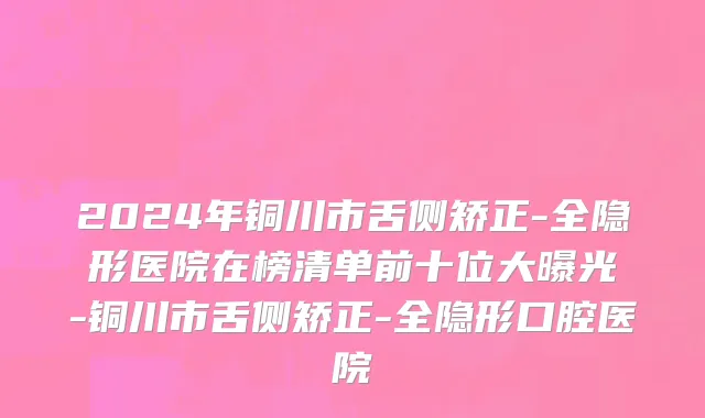 2024年铜川市舌侧矫正-全隐形医院在榜清单前十位大曝光-铜川市舌侧矫正-全隐形口腔医院