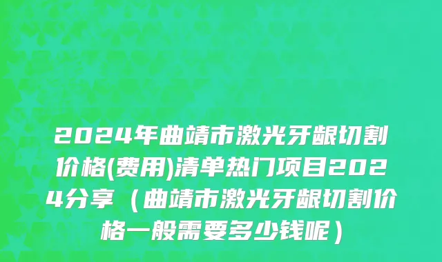 2024年曲靖市激光牙龈切割价格(费用)清单热门项目2024分享（曲靖市激光牙龈切割价格一般需要多少钱呢）