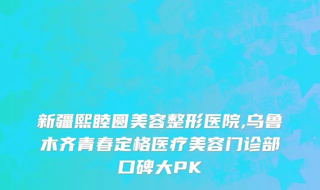 新疆熙睦圆美容整形医院,乌鲁木齐青春定格医疗美容门诊部口碑大PK