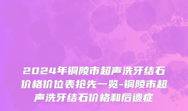 2024年铜陵市超声洗牙结石价格价位表抢先一览-铜陵市超声洗牙结石价格和后遗症