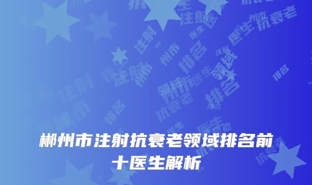 郴州市注射抗衰老领域排名前十医生解析