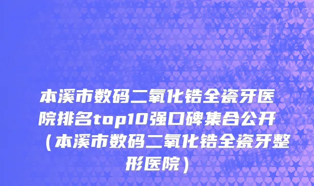 本溪市数码二氧化锆全瓷牙医院排名top10强口碑集合公开（本溪市数码二氧化锆全瓷牙整形医院）