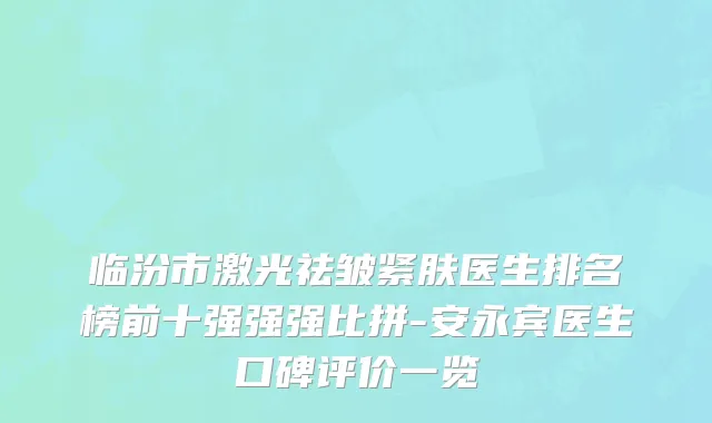 临汾市激光祛皱紧肤医生排名榜前十强强强比拼-安永宾医生口碑评价一览