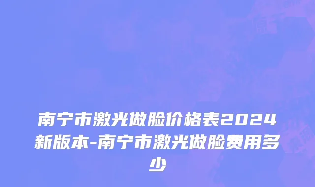 南宁市激光做脸价格表2024新版本-南宁市激光做脸费用多少