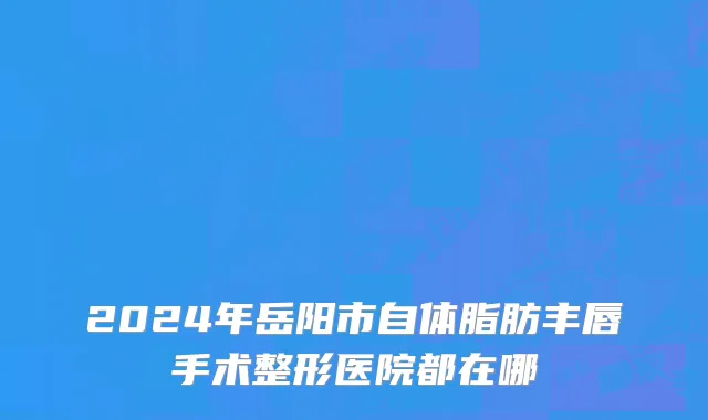 2024年岳阳市自体脂肪丰唇手术整形医院都在哪