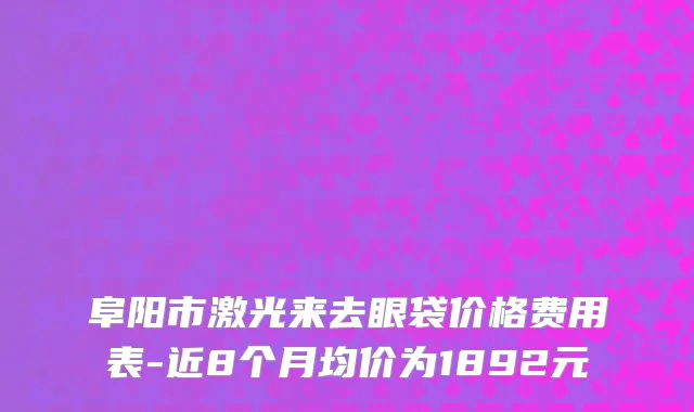 阜阳市激光来去眼袋价格费用表-近8个月均价为1892元