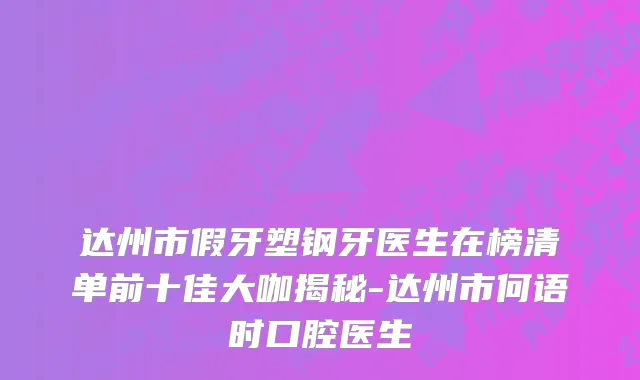 达州市假牙塑钢牙医生在榜清单前十佳大咖揭秘-达州市何语时口腔医生