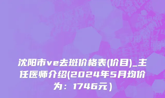 沈阳市ve去斑价格表(价目)_主任医师介绍(2024年5月均价为：1746元）