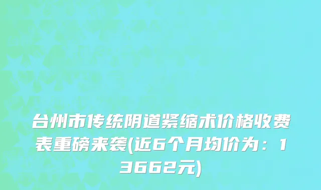 台州市传统阴道紧缩术价格收费表重磅来袭(近6个月均价为：13662元)
